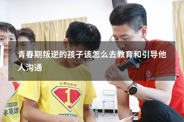 青春期叛逆的孩子该怎么去教育和引导他人沟通（青春期叛逆的孩子如何教育）