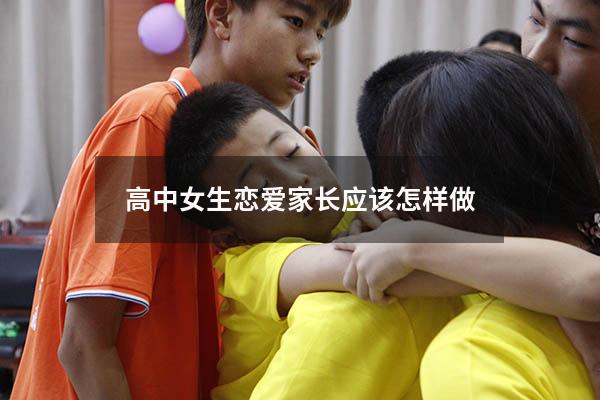 高中女生恋爱家长应该怎样做（高中女生恋爱家长应该怎样做呢）