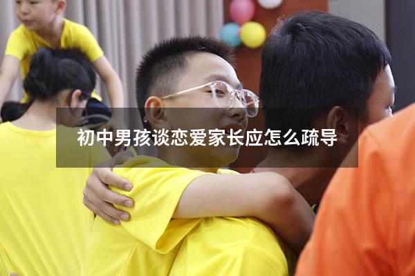 初中男孩谈恋爱家长应怎么疏导（初中男孩谈恋爱家长应怎么疏导他）