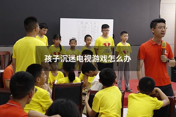 孩子沉迷电视游戏怎么办（孩子沉迷电视游戏怎么办啊）