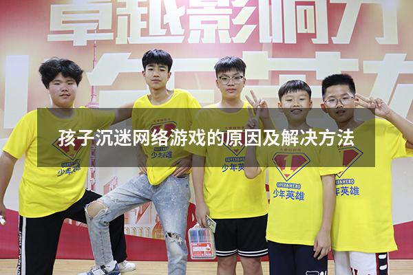 孩子沉迷网络游戏的原因及解决方法（孩子沉迷网络游戏的原因及解决方法视频）