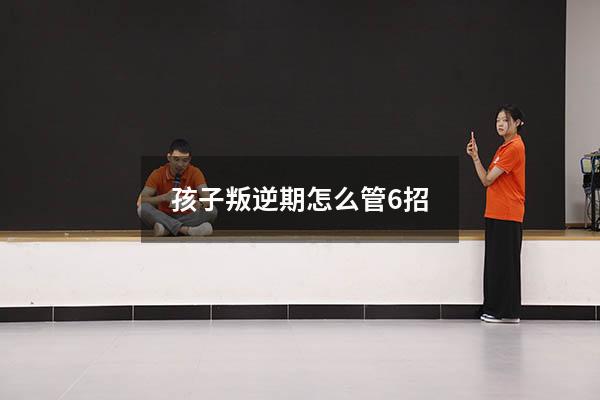 孩子叛逆期怎么管6招（孩子叛逆期应该怎么管）