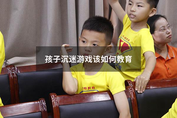 孩子沉迷游戏该如何教育（孩子沉迷游戏该如何教育他）