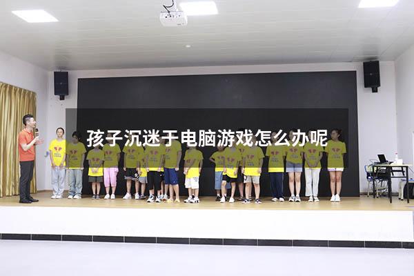 孩子沉迷于电脑游戏怎么办呢（孩子沉迷于电脑游戏怎么办呢视频）