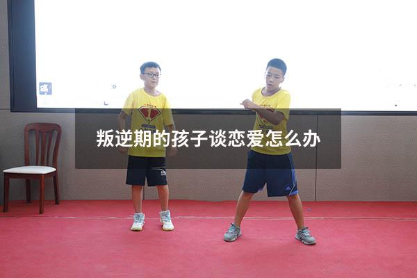 叛逆期的孩子谈恋爱怎么办（叛逆期的孩子谈恋爱怎么办呢）