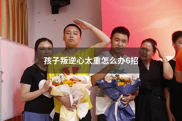 孩子叛逆心太重怎么办6招（小孩叛逆心强怎么办）