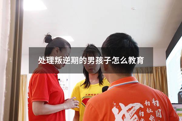 处理叛逆期的男孩子怎么教育（处理叛逆期的男孩子怎么教育他）