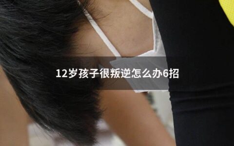 12岁孩子很叛逆怎么办6招（12岁的孩子很叛逆怎么办）
