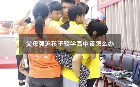 父母强迫孩子辍学高中该怎么办（我想辍学怎么说服爸妈）